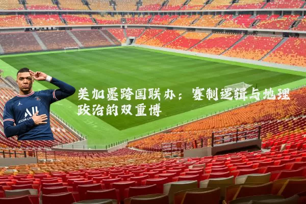 美加墨跨国联办:赛制逻辑与地理政治的双重博弈